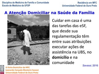 Disciplina de Medicina de Família e Comunidade
Escola de Medicina da UFOP
Residência em MFC
Universidade Federal de Ouro Preto
A Visita Domiciliar do MFC
Leonardo Cançado Monteiro Savassi
Universidade Federal de Ouro Preto
Cuidar em casa é uma
das tarefas das eSF,
que desde sua
regulamentação têm
entre suas atribuições
executar ações de
assistência na UBS, no
domicílio e na
comunidade
Savassi, 2016
A Atenção Domiciliar na Saúde da Família
 