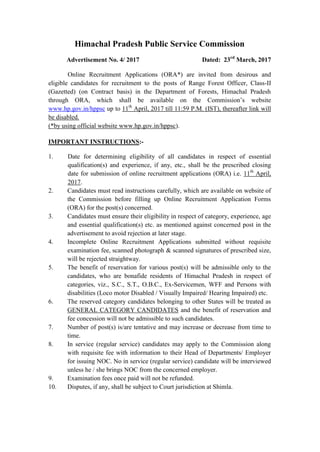 Himachal Pradesh Public Service Commission
Advertisement No. 4/ 2017 Dated: 23rd
March, 2017
Online Recruitment Applications (ORA*) are invited from desirous and
eligible candidates for recruitment to the posts of Range Forest Officer, Class-II
(Gazetted) (on Contract basis) in the Department of Forests, Himachal Pradesh
through ORA, which shall be available on the Commission’s website
www.hp.gov.in/hppsc up to 11th
April, 2017 till 11:59 P.M. (IST), thereafter link will
be disabled.
(*by using official website www.hp.gov.in/hppsc).
IMPORTANT INSTRUCTIONS:-
1. Date for determining eligibility of all candidates in respect of essential
qualification(s) and experience, if any, etc., shall be the prescribed closing
date for submission of online recruitment applications (ORA) i.e. 11th
April,
2017.
2. Candidates must read instructions carefully, which are available on website of
the Commission before filling up Online Recruitment Application Forms
(ORA) for the post(s) concerned.
3. Candidates must ensure their eligibility in respect of category, experience, age
and essential qualification(s) etc. as mentioned against concerned post in the
advertisement to avoid rejection at later stage.
4. Incomplete Online Recruitment Applications submitted without requisite
examination fee, scanned photograph & scanned signatures of prescribed size,
will be rejected straightway.
5. The benefit of reservation for various post(s) will be admissible only to the
candidates, who are bonafide residents of Himachal Pradesh in respect of
categories, viz., S.C., S.T., O.B.C., Ex-Servicemen, WFF and Persons with
disabilities (Loco motor Disabled / Visually Impaired/ Hearing Impaired) etc.
6. The reserved category candidates belonging to other States will be treated as
GENERAL CATEGORY CANDIDATES and the benefit of reservation and
fee concession will not be admissible to such candidates.
7. Number of post(s) is/are tentative and may increase or decrease from time to
time.
8. In service (regular service) candidates may apply to the Commission along
with requisite fee with information to their Head of Departments/ Employer
for issuing NOC. No in service (regular service) candidate will be interviewed
unless he / she brings NOC from the concerned employer.
9. Examination fees once paid will not be refunded.
10. Disputes, if any, shall be subject to Court jurisdiction at Shimla.
 