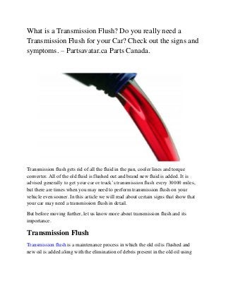 What is a Transmission Flush? Do you really need a
Transmission Flush for your Car? Check out the signs and
symptoms. – Partsavatar.ca Parts Canada.
Transmission flush gets rid of all the fluid in the pan, cooler lines and torque
converter. All of the old fluid is flushed out and brand new fluid is added. It is
advised generally to get your car or truck’s transmission flush every 30000 miles,
but there are times when you may need to perform transmission flush on your
vehicle even sooner. In this article we will read about certain signs that show that
your car may need a transmission flush in detail.
But before moving further, let us know more about transmission flush and its
importance.
Transmission Flush
Transmission flush is a maintenance process in which the old oil is flushed and
new oil is added along with the elimination of debris present in the old oil using
 