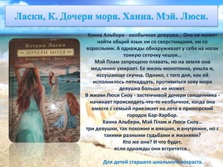 Ханна Альбери - необычная девушка… Она не может
найти общий язык ни со сверстницами, ни со
взрослыми. А однажды обнаруживает у себя на ногах
тонкую сеточку чешуи…
Мэй Плам запрещено плавать, но на земле она
медленно умирает. Ее жизнь монотонна, уныла и,
иссушающе скучна. Однако, с того дня, как ей
исполнилось пятнадцать, противиться зову моря
девушка больше не может.
В жизни Люси Сноу - застенчивой дочери священника -
начинает происходить что-то необычное, когда она
вместе с семьей приезжает на лето в приморский
городок Бар-Харбор.
Ханна Альбери, Мэй Плам и Люси Сноу…
три девушки, так похожие и внешне, и внутренне, но с
такими разными судьбами и жизнями?
Кто же они? И что будет,
если однажды они встретятся…
Для детей старшего школьного возраста.
 