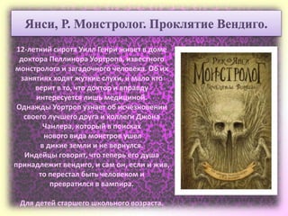 12-летний сирота Уилл Генри живет в доме
доктора Пеллинора Уортропа, известного
монстролога и загадочного человека. Об их
занятиях ходят жуткие слухи, и мало кто
верит в то, что доктор и вправду
интересуется лишь медициной.
Однажды Уортроп узнает об исчезновении
своего лучшего друга и коллеги Джона
Чанлера, который в поисках
нового вида монстров ушел
в дикие земли и не вернулся.
Индейцы говорят, что теперь его душа
принадлежит вендиго, и сам он, если и жив,
то перестал быть человеком и
превратился в вампира.
Для детей старшего школьного возраста.
Янси, Р. Монстролог. Проклятие Вендиго.
 
