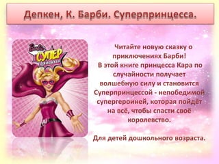 Читайте новую сказку о
приключениях Барби!
В этой книге принцесса Кара по
случайности получает
волшебную силу и становится
Суперпринцессой - непобедимой
супергероиней, которая пойдёт
на всё, чтобы спасти своё
королевство.
Для детей дошкольного возраста.
 