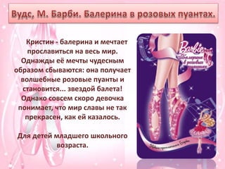 Кристин - балерина и мечтает
прославиться на весь мир.
Однажды её мечты чудесным
образом сбываются: она получает
волшебные розовые пуанты и
становится... звездой балета!
Однако совсем скоро девочка
понимает, что мир славы не так
прекрасен, как ей казалось.
Для детей младшего школьного
возраста.
 