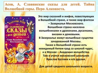 Это мир сказаний и мифов, повествующих
о Волшебной стране, а также мир фэнтези
– Зазеркалья Московского.
Волшебная страна населена
волшебниками и драконами, русалками,
вилами и домовыми.
В Зазеркалье живут волшебные существа
зачарованной Москвы.
Также в Волшебной стране есть
невидимый Китеж-град со школой чудес,
а в Москве – Академия волшебства.
Там и учатся московский школьник
Ярослав Буслаев и его друзья.
Для детей среднего школьного возраста.
 