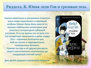 Самые известные и уважаемые писатели
всего мира приезжают в огромный
особняк Грянул-Гром-Холл вместе со
своими любимыми питомцами для
участия в литературно-собачьей
выставке. В то же время что-то (или кто-
то) загадочное появляется в доме лорда
Гота - странные отпечатки лап,
вой по ночам и подозрительно
пожёванные ботинки.
Сумеют ли Ада и её друзья раскрыть
секрет таинственного незнакомца до
следующей полной луны?
Для детей среднего школьного возраста.
Ридделл, К. Юная леди Гои и грозовые псы.
 