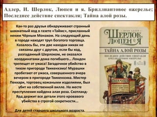 Как-то раз друзья обнаруживают странный
шахматный код в газете «Таймс», присланный
неким Чёрным Монахом. На следующий день
в городе находят труп богатого торговца.
Казалось бы, эти две находки никак не
связаны друг с другом, если бы код,
разгаданный Шерлоком, не оказался
координатами дома погибшего… Лондон
трепещет от ужаса! Загадочное убийство в
тихом пригороде Твикенхэма! Мурашки
пробегают от ужаса, совершенного вчера
вечером в пригороде Твикенхэма. Мистер
Пеккари, торговец кожаными изделиями, был
убит на собственной вилле. На месте
преступления найдена алая роза. Скотланд-
Ярд держит все детали этого кровавого
убийства в строгой секретности...
Для детей старшего школьного возраста.
 