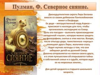 Двенадцатилетняя сирота Лира Белаква
вместе со своим деймоном Пантелеймоном
живет в Оксфорде.
Ее дядя – могущественный лорд Азриэл –
приезжает в колледж для того, чтобы
организовать экспедицию на Север.
Цель его поездки – выяснить происхождение
загадочной «пыли», которую можно увидеть
на фотографиях, снятых в этих местах. Вскоре,
после отъезда дяди, таинственные «жрецы»
похищают друга Лиры, мальчика-слугу.
Ходят жуткие легенды о том, что они
забирают детей на далекий Север.
Девочка отправляется на поиски своего друга,
и в этом путешествии ей открываются тайны
о собственной семье и о судьбе, которая ждет
ее на морозных землях…
Для детей среднего и старшего школьного
возраста.
 