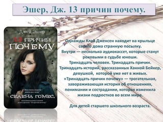 Однажды Клэй Дженсен находит на крыльце
своего дома странную посылку.
Внутри — несколько аудиокассет, которые станут
роковыми в судьбе юноши.
Тринадцать человек. Тринадцать причин.
Тринадцать историй, рассказанных Ханной Бейкер,
девушкой, которой уже нет в живых.
«Тринадцать причин почему» — трогательная,
завораживающая история об отношениях,
понимании и сострадании, которая изменила
жизни подростков во всем мире.
Для детей старшего школьного возраста.
 