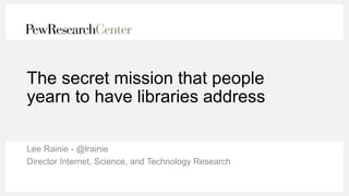 The secret mission that people
yearn to have libraries address
Lee Rainie - @lrainie
Director Internet, Science, and Technology Research
 