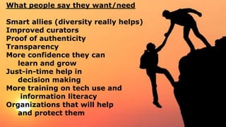 What people say they want/need
Smart allies (diversity really helps)
Improved curators
Proof of authenticity
Transparency
More confidence they can
learn and grow
Just-in-time help in
decision making
More training on tech use and
information literacy
Organizations that will help
and protect them
 