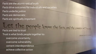 Facts are the atomic unit of truth
Facts drive outcomes for individuals and societies
Facts underlie justice
Facts are democratic
Facts are spiritually important
Facts are tied to trust
Trust is what binds people together to:
overcome uncertainty
overcome vulnerability
cement interdependence
achieve collective action
 