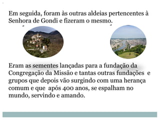 Em seguida, foram às outras aldeias pertencentes à
Senhora de Gondi e fizeram o mesmo.
Eram as sementes lançadas para a fundação da
Congregação da Missão e tantas outras fundações e
grupos que depois vão surgindo com uma herança
comum e que após 400 anos, se espalham no
mundo, servindo e amando.
 