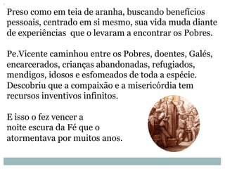 Preso como em teia de aranha, buscando benefícios
pessoais, centrado em si mesmo, sua vida muda diante
de experiências que o levaram a encontrar os Pobres.
Pe.Vicente caminhou entre os Pobres, doentes, Galés,
encarcerados, crianças abandonadas, refugiados,
mendigos, idosos e esfomeados de toda a espécie.
Descobriu que a compaixão e a misericórdia tem
recursos inventivos infinitos.
E isso o fez vencer a
noite escura da Fé que o
atormentava por muitos anos.
 