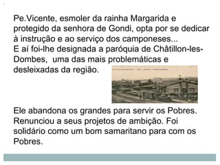 Pe.Vicente, esmoler da rainha Margarida e
protegido da senhora de Gondi, opta por se dedicar
à instrução e ao serviço dos camponeses...
E aí foi-lhe designada a paróquia de Châtillon-les-
Dombes, uma das mais problemáticas e
desleixadas da região.
Ele abandona os grandes para servir os Pobres.
Renunciou a seus projetos de ambição. Foi
solidário como um bom samaritano para com os
Pobres.
 