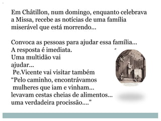 Em Châtillon, num domingo, enquanto celebrava
a Missa, recebe as notícias de uma família
miserável que está morrendo...
Convoca as pessoas para ajudar essa família...
A resposta é imediata.
Uma multidão vai
ajudar...
Pe.Vicente vai visitar também
“Pelo caminho, encontrávamos
mulheres que iam e vinham...
levavam cestas cheias de alimentos...
uma verdadeira procissão....”
 
