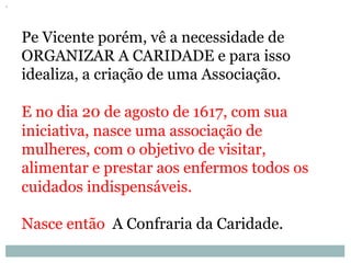 Pe Vicente porém, vê a necessidade de
ORGANIZAR A CARIDADE e para isso
idealiza, a criação de uma Associação.
E no dia 20 de agosto de 1617, com sua
iniciativa, nasce uma associação de
mulheres, com o objetivo de visitar,
alimentar e prestar aos enfermos todos os
cuidados indispensáveis.
Nasce então A Confraria da Caridade.
 