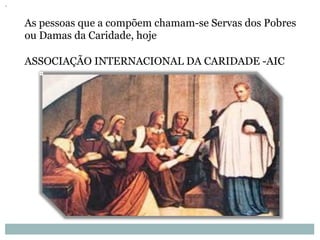 As pessoas que a compõem chamam-se Servas dos Pobres
ou Damas da Caridade, hoje
ASSOCIAÇÃO INTERNACIONAL DA CARIDADE -AIC
 