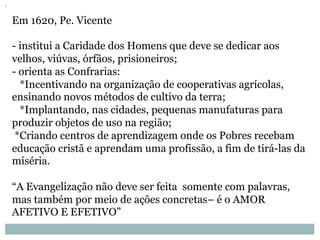 Em 1620, Pe. Vicente
- institui a Caridade dos Homens que deve se dedicar aos
velhos, viúvas, órfãos, prisioneiros;
- orienta as Confrarias:
*Incentivando na organização de cooperativas agrícolas,
ensinando novos métodos de cultivo da terra;
*Implantando, nas cidades, pequenas manufaturas para
produzir objetos de uso na região;
*Criando centros de aprendizagem onde os Pobres recebam
educação cristã e aprendam uma profissão, a fim de tirá-las da
miséria.
“A Evangelização não deve ser feita somente com palavras,
mas também por meio de ações concretas– é o AMOR
AFETIVO E EFETIVO”
 
