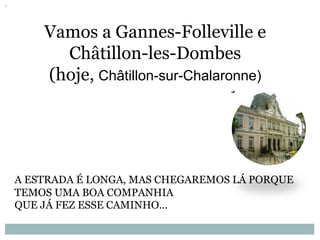 Vamos a Gannes-Folleville e
Châtillon-les-Dombes
(hoje, Châtillon-sur-Chalaronne)
A ESTRADA É LONGA, MAS CHEGAREMOS LÁ PORQUE
TEMOS UMA BOA COMPANHIA
QUE JÁ FEZ ESSE CAMINHO...
 