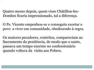 Quatro meses depois, quem visse Châtillon-les-
Dombes ficaria impressionado, tal a diferença.
O Pe. Vicente empenhou-se e conseguiu exortar o
povo a viver em comunidade, obedecendo à regra. 
Os maiores pecadores, contritos, compareciam ao
Sacramento da penitência, de modo que o santo,
passava um tempo enorme no confessionário
quando voltava da visita aos Pobres.
 
