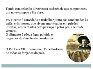 Tendo estabelecido diretrizes à assistência aos camponeses,
um novo campo se lhe abre.
Pe. Vicente é convidado a trabalhar junto aos condenados às
galés, criminosos, que vivem amontoados em prisões
infectas, acorrentados pelo pescoço e pelos pés, cheios de
vermes..
O alimento é pão, a água poluída e
os golpes de chicote são constantes
O Rei Luís XIII, o nomeou Capelão-Geral,
de todos os forçados do país.
 