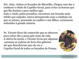 Em 1622, visitou os forçados de Marselha. Chegou sem dar a
conhecer o título de Capelão-Geral, para evitar as honras que
que lhe dariam e para melhor agir.  
Indo e vindo, pelos presídios, encontrou um forçado mais
infeliz que culpado; estava desesperado com a condição em
que se achava, pensando na mulher e nos filhos, certamente
reduzidos à grande miséria.
Pe. Vicente ficou tão comovido que se ofereceu
para sofrer-lhe a pena pelo resto da vida.
A oferta foi aceita, e Vicente levou por algumas
semanas as cadeias de ferro dos galeotes
até que descobriram que ele era o
Capelão Geral de todos os forçados da França.
 