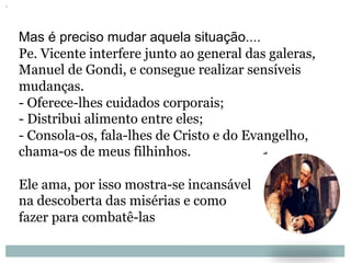 Mas é preciso mudar aquela situação....
Pe. Vicente interfere junto ao general das galeras,
Manuel de Gondi, e consegue realizar sensíveis
mudanças.
- Oferece-lhes cuidados corporais;
- Distribui alimento entre eles;
- Consola-os, fala-lhes de Cristo e do Evangelho,
chama-os de meus filhinhos.
Ele ama, por isso mostra-se incansável
na descoberta das misérias e como
fazer para combatê-las
 