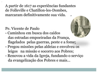 A partir de 1617 as experiências fundantes
de Folleville e Chatillon-les-Dombes,
marcaram definitivamente sua vida.
Pe. Vicente de Paulo
- Caminhou em busca dos caídos
das estradas empoeiradas da França,
flagelados pelas guerras, peste e a fome;
- Pregou missões pelas aldeias e envolveu os
leigos na missão e socorro aos Pobres;
- Renovou a vida da Igreja, fundando o serviço
da evangelização dos Pobres e mais...
 