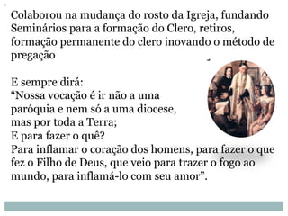 Colaborou na mudança do rosto da Igreja, fundando
Seminários para a formação do Clero, retiros,
formação permanente do clero inovando o método de
pregação
E sempre dirá:
“Nossa vocação é ir não a uma
paróquia e nem só a uma diocese,
mas por toda a Terra;
E para fazer o quê?
Para inflamar o coração dos homens, para fazer o que
fez o Filho de Deus, que veio para trazer o fogo ao
mundo, para inflamá-lo com seu amor”.
 