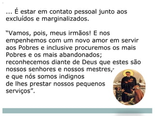 ... É estar em contato pessoal junto aos
excluídos e marginalizados.
“Vamos, pois, meus irmãos! E nos
empenhemos com um novo amor em servir
aos Pobres e inclusive procuremos os mais
Pobres e os mais abandonados;
reconhecemos diante de Deus que estes são
nossos senhores e nossos mestres,
e que nós somos indignos
de lhes prestar nossos pequenos
serviços”.
 