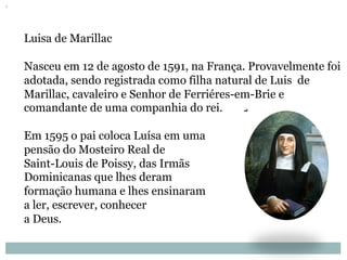 Luisa de Marillac
Nasceu em 12 de agosto de 1591, na França. Provavelmente foi
adotada, sendo registrada como filha natural de Luis de
Marillac, cavaleiro e Senhor de Ferriéres-em-Brie e
comandante de uma companhia do rei.
Em 1595 o pai coloca Luísa em uma
pensão do Mosteiro Real de
Saint-Louis de Poissy, das Irmãs
Dominicanas que lhes deram
formação humana e lhes ensinaram
a ler, escrever, conhecer
a Deus.
 