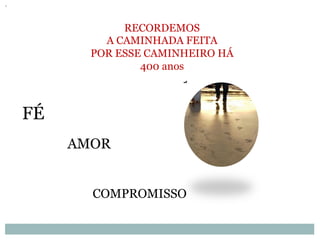 RECORDEMOS
A CAMINHADA FEITA
POR ESSE CAMINHEIRO HÁ
400 anos
FÉ
AMOR
COMPROMISSO
 