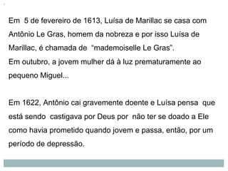 Em 5 de fevereiro de 1613, Luísa de Marillac se casa com
Antônio Le Gras, homem da nobreza e por isso Luísa de
Marillac, é chamada de “mademoiselle Le Gras”.
Em outubro, a jovem mulher dá à luz prematuramente ao
pequeno Miguel...
Em 1622, Antônio cai gravemente doente e Luísa pensa que
está sendo castigava por Deus por não ter se doado a Ele
como havia prometido quando jovem e passa, então, por um
período de depressão.
 