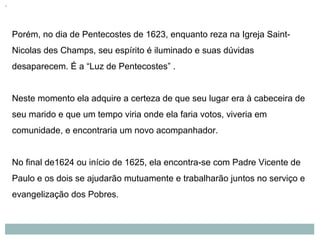 Porém, no dia de Pentecostes de 1623, enquanto reza na Igreja Saint-
Nicolas des Champs, seu espírito é iluminado e suas dúvidas
desaparecem. É a “Luz de Pentecostes” .
Neste momento ela adquire a certeza de que seu lugar era à cabeceira de
seu marido e que um tempo viria onde ela faria votos, viveria em
comunidade, e encontraria um novo acompanhador.
No final de1624 ou início de 1625, ela encontra-se com Padre Vicente de
Paulo e os dois se ajudarão mutuamente e trabalharão juntos no serviço e
evangelização dos Pobres.
 
