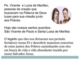 Pe. Vicente e Luísa de Marillac,
pessoas de oração que
buscavam na Palavra de Deus
luzes para sua missão junto
aos Pobres.
Hoje são nossos santos queridos:
São Vicente de Paulo e Santa Luisa de Marillac
O legado que eles nos deixaram nos permite
fortalecer nossa Fé e descobrir maneiras concretas
de estar juntos dos Pobres caminhando com eles
em busca de vida e vida abundante trazida por
nosso Salvador Jesus.
 