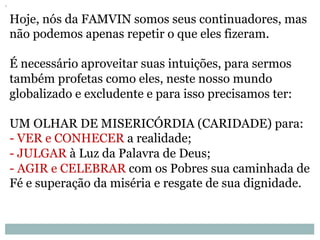 Hoje, nós da FAMVIN somos seus continuadores, mas
não podemos apenas repetir o que eles fizeram.
É necessário aproveitar suas intuições, para sermos
também profetas como eles, neste nosso mundo
globalizado e excludente e para isso precisamos ter:
UM OLHAR DE MISERICÓRDIA (CARIDADE) para:
- VER e CONHECER a realidade;
- JULGAR à Luz da Palavra de Deus;
- AGIR e CELEBRAR com os Pobres sua caminhada de
Fé e superação da miséria e resgate de sua dignidade.
 