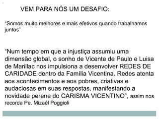 VEM PARA NÓS UM DESAFIO:
“Somos muito melhores e mais efetivos quando trabalhamos
juntos”
“Num tempo em que a injustiça assumiu uma
dimensão global, o sonho de Vicente de Paulo e Luisa
de Marillac nos impulsiona a desenvolver REDES DE
CARIDADE dentro da Família Vicentina. Redes atenta
aos acontecimentos e aos pobres, criativas e
audaciosas em suas respostas, manifestando a
novidade perene do CARISMA VICENTINO”, assim nos
recorda Pe. Mizaél Poggioli
 