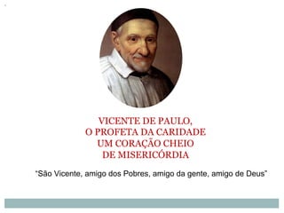 VICENTE DE PAULO,
O PROFETA DA CARIDADE
UM CORAÇÃO CHEIO
DE MISERICÓRDIA
“São Vicente, amigo dos Pobres, amigo da gente, amigo de Deus”
 