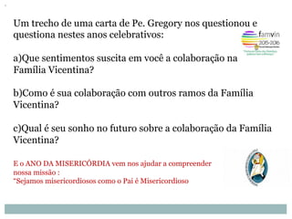 Um trecho de uma carta de Pe. Gregory nos questionou e
questiona nestes anos celebrativos:
a) Que sentimentos suscita em você a colaboração na
Família Vicentina?
b) Como é sua colaboração com outros ramos da Família
Vicentina?
c) Qual é seu sonho no futuro sobre a colaboração da Família
Vicentina?
E o ANO DA MISERICÓRDIA vem nos ajudar a compreender
nossa missão :
“Sejamos misericordiosos como o Pai é Misericordioso
 