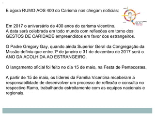 E agora RUMO AOS 400 do Carisma nos chegam notícias:
Em 2017 o aniversário de 400 anos do carisma vicentino.
A data será celebrada em todo mundo com reflexões em torno dos
GESTOS DE CARIDADE empreendidos em favor dos estrangeiros.
O Padre Gregory Gay, quando ainda Superior Geral da Congregação da
Missão definiu que entre 1º de janeiro e 31 de dezembro de 2017 será o
ANO DA ACOLHIDA AO ESTRANGEIRO.
O lançamento oficial foi feito no dia 15 de maio, na Festa de Pentecostes.
A partir de 15 de maio, os líderes da Família Vicentina receberam a
responsabilidade de desenvolver um processo de reflexão e consulta no
respectivo Ramo, trabalhando estreitamente com as equipes nacionais e
regionais.
 