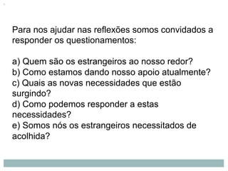 Para nos ajudar nas reflexões somos convidados a
responder os questionamentos:
a) Quem são os estrangeiros ao nosso redor?
b) Como estamos dando nosso apoio atualmente?
c) Quais as novas necessidades que estão
surgindo?
d) Como podemos responder a estas
necessidades?
e) Somos nós os estrangeiros necessitados de
acolhida?
 