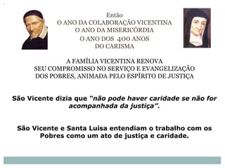 Então
O ANO DA COLABORAÇÃO VICENTINA
O ANO DA MISERICÓRDIA
O ANO DOS 400 ANOS
DO CARISMA
A FAMÍLIA VICENTINA RENOVA
SEU COMPROMISSO NO SERVIÇO E EVANGELIZAÇÃO
DOS POBRES, ANIMADA PELO ESPÍRITO DE JUSTIÇA
São Vicente dizia que “não pode haver caridade se não for
acompanhada da justiça”.
São Vicente e Santa Luísa entendiam o trabalho com os
Pobres como um ato de justiça e caridade.
 