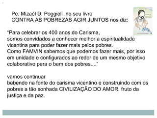 Pe. Mizaél D. Poggioli no seu livro
CONTRA AS POBREZAS AGIR JUNTOS nos diz:
“Para celebrar os 400 anos do Carisma,
somos convidados a conhecer melhor a espiritualidade
vicentina para poder fazer mais pelos pobres.
Como FAMVIN sabemos que podemos fazer mais, por isso
em unidade e configurados ao redor de um mesmo objetivo
colaborativo para o bem dos pobres....”
vamos continuar
bebendo na fonte do carisma vicentino e construindo com os
pobres a tão sonhada CIVILIZAÇÃO DO AMOR, fruto da
justiça e da paz.
 