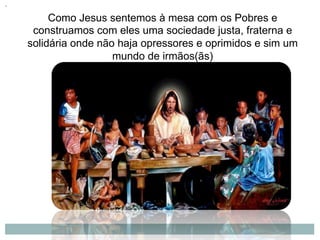 Como Jesus sentemos à mesa com os Pobres e
construamos com eles uma sociedade justa, fraterna e
solidária onde não haja opressores e oprimidos e sim um
mundo de irmãos(ãs)
 