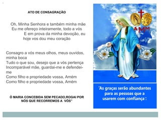 ATO DE CONSAGRAÇÃO
Oh, Minha Senhora e também minha mãe
Eu me ofereço inteiramente, todo a vós
E em prova da minha devoção, eu
hoje vos dou meu coração
Consagro a vós meus olhos, meus ouvidos,
minha boca
Tudo o que sou, desejo que a vós pertença
Incomparável mãe, guardai-me e defendei-
me
Como filho e propriedade vossa, Amém
Como filho e propriedade vossa, Amém
Ó MARIA CONCEBIDA SEM PECADO,ROGAI POR
NÓS QUE RECORREMOS A VÓS”
 