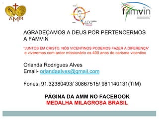 AGRADEÇAMOS A DEUS POR PERTENCERMOS
A FAMVIN
“JUNTOS EM CRISTO, NÓS VICENTINOS PODEMOS FAZER A DIFERENÇA”
e viveremos com ardor missionário os 400 anos do carisma vicentino
Orlanda Rodrigues Alves
Email- orlandaalves@gmail.com
Fones: 91.32380493/ 30867515/ 981140131(TIM)
PÁGINA DA AMM NO FACEBOOK
MEDALHA MILAGROSA BRASIL
 