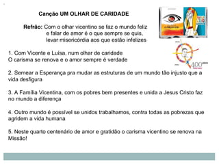 Canção UM OLHAR DE CARIDADE
Refrão: Com o olhar vicentino se faz o mundo feliz
e falar de amor é o que sempre se quis,
levar misericórdia aos que estão infelizes
1. Com Vicente e Luísa, num olhar de caridade
O carisma se renova e o amor sempre é verdade
2. Semear a Esperança pra mudar as estruturas de um mundo tão injusto que a
vida desfigura
3. A Família Vicentina, com os pobres bem presentes e unida a Jesus Cristo faz
no mundo a diferença
4. Outro mundo é possível se unidos trabalhamos, contra todas as pobrezas que
agridem a vida humana
5. Neste quarto centenário de amor e gratidão o carisma vicentino se renova na
Missão!
 