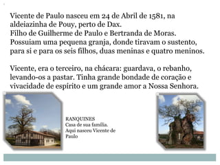 Vicente de Paulo nasceu em 24 de Abril de 1581, na
aldeiazinha de Pouy, perto de Dax.
Filho de Guilherme de Paulo e Bertranda de Moras.
Possuiam uma pequena granja, donde tiravam o sustento,
para si e para os seis filhos, duas meninas e quatro meninos.
Vicente, era o terceiro, na chácara: guardava, o rebanho,
levando-os a pastar. Tinha grande bondade de coração e
vivacidade de espírito e um grande amor a Nossa Senhora.
RANQUINES
Casa de sua família.
Aqui nasceu Vicente de
Paulo
 