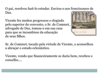 O pai, resolveu fazê-lo estudar. Enviou-o aos franciscanos de
Dax.
Vicente fez muitos progressos e elogiado
pelo superior do convento, o Sr. de Commet,
advogado de Dax, tomou-o em sua casa
para que se incumbisse da educação
de seus filhos.
Sr. de Commet, tocado pela virtude de Vicente, o aconselhou
a abraçar o estado eclesiástico.
Vicente, vendo que financeiramente se daria bem, recebeu o
conselho....
 