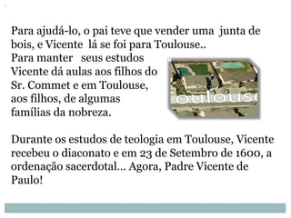Para ajudá-lo, o pai teve que vender uma junta de
bois, e Vicente lá se foi para Toulouse..
Para manter seus estudos
Vicente dá aulas aos filhos do
Sr. Commet e em Toulouse,
aos filhos, de algumas
famílias da nobreza.
Durante os estudos de teologia em Toulouse, Vicente
recebeu o diaconato e em 23 de Setembro de 1600, a
ordenação sacerdotal... Agora, Padre Vicente de
Paulo!
 